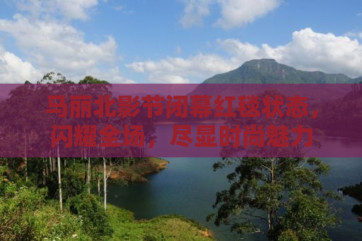 马丽北影节闭幕红毯状态，闪耀全场，尽显时尚魅力