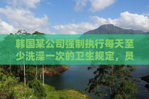 韩国某公司强制执行每天至少洗澡一次的卫生规定，员工反应与社会反响
