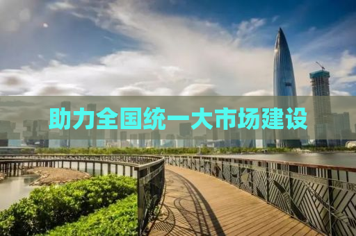 助力全国统一大市场建设