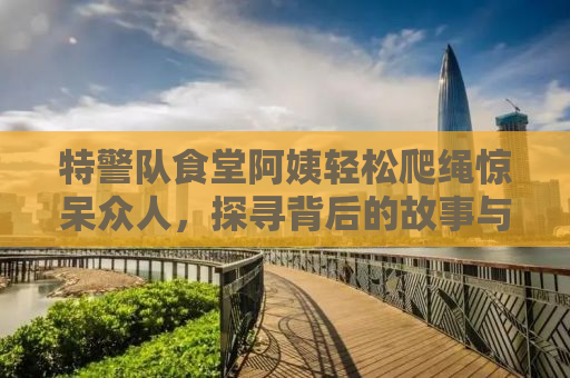 特警队食堂阿姨轻松爬绳惊呆众人，探寻背后的故事与力量