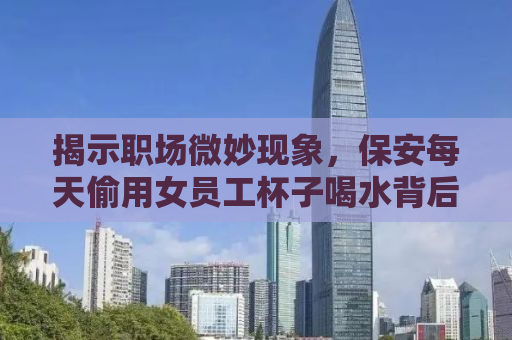 揭示职场微妙现象，保安每天偷用女员工杯子喝水背后的故事