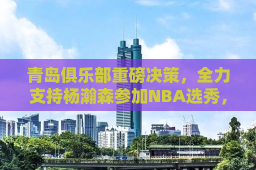青岛俱乐部重磅决策，全力支持杨瀚森参加NBA选秀，未来之星即将闪耀全球篮球舞台！