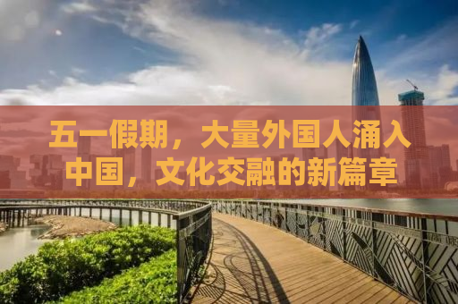 五一假期，大量外国人涌入中国，文化交融的新篇章