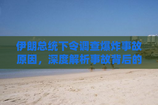 伊朗总统下令调查爆炸事故原因，深度解析事故背后的真相与挑战