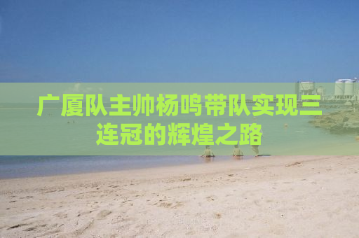 广厦队主帅杨鸣带队实现三连冠的辉煌之路