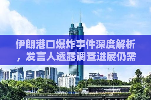 伊朗港口爆炸事件深度解析，发言人透露调查进展仍需时日