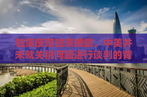 驻美使馆独家披露，中美并未就关税问题进行谈判的背后真相
