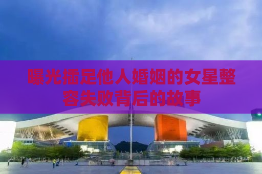 曝光插足他人婚姻的女星整容失败背后的故事
