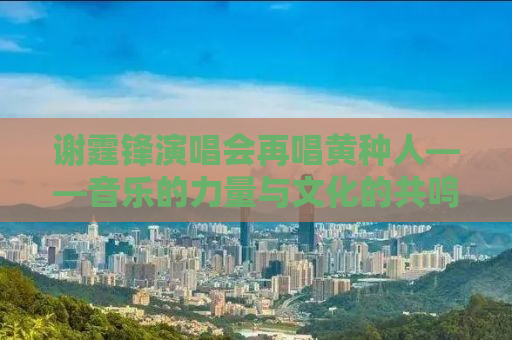 谢霆锋演唱会再唱黄种人——音乐的力量与文化的共鸣
