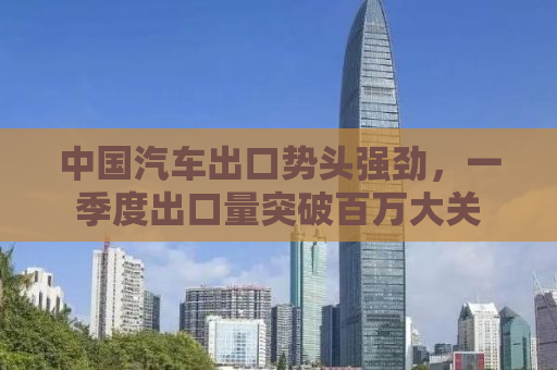 中国汽车出口势头强劲，一季度出口量突破百万大关