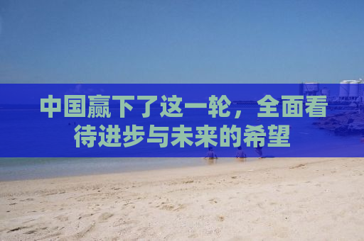 中国赢下了这一轮，全面看待进步与未来的希望