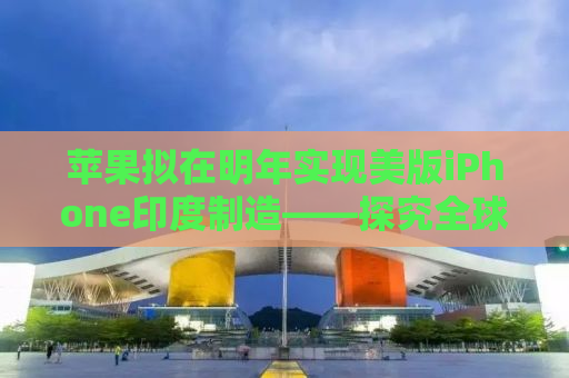 苹果拟在明年实现美版iPhone印度制造——探究全球化生产新趋势