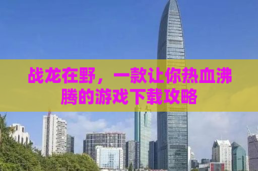 战龙在野，一款让你热血沸腾的游戏下载攻略