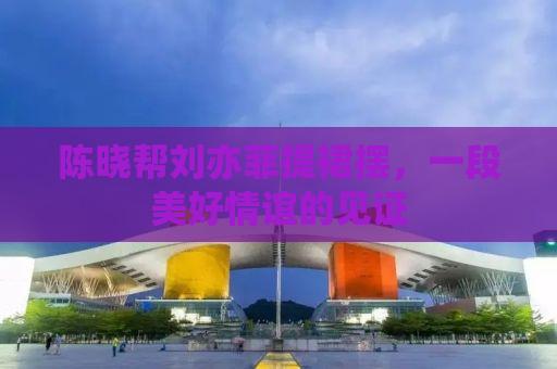 陈晓帮刘亦菲提裙摆，一段美好情谊的见证