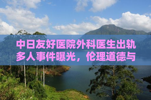 中日友好医院外科医生出轨多人事件曝光，伦理道德与社会责任的反思