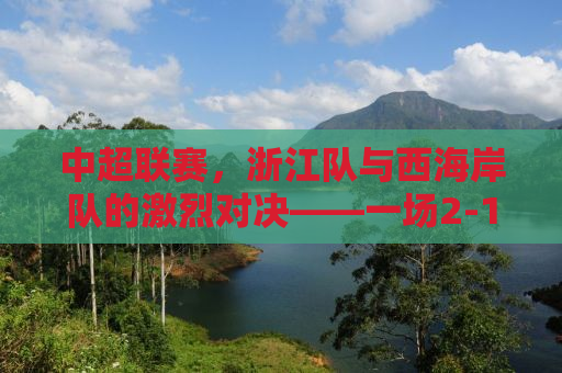 中超联赛，浙江队与西海岸队的激烈对决——一场2-1的胜利背后的故事