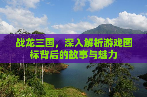 战龙三国，深入解析游戏图标背后的故事与魅力