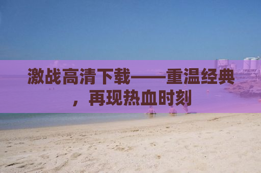 激战高清下载——重温经典，再现热血时刻