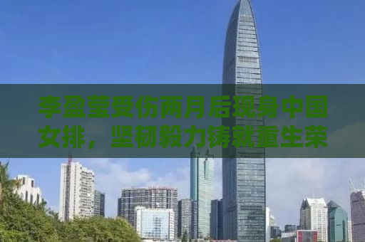 李盈莹受伤两月后现身中国女排，坚韧毅力铸就重生荣耀