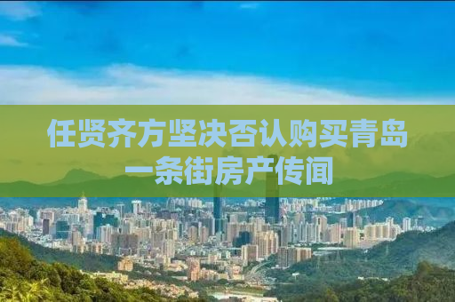 任贤齐方坚决否认购买青岛一条街房产传闻