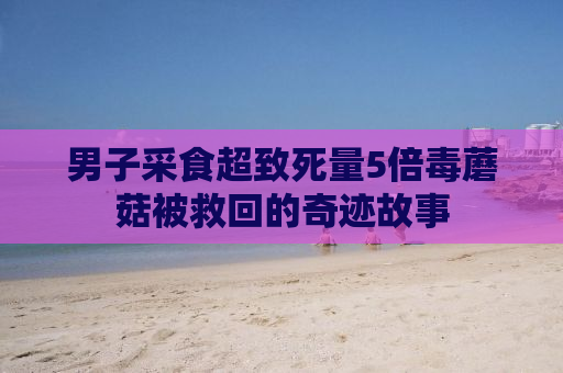 男子采食超致死量5倍毒蘑菇被救回的奇迹故事