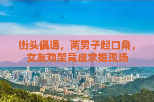 街头偶遇，两男子起口角，女友劝架竟成求婚现场