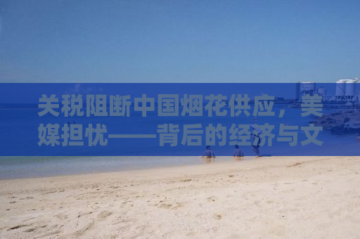 关税阻断中国烟花供应，美媒担忧——背后的经济与文化影响探讨