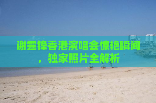 谢霆锋香港演唱会惊艳瞬间，独家照片全解析