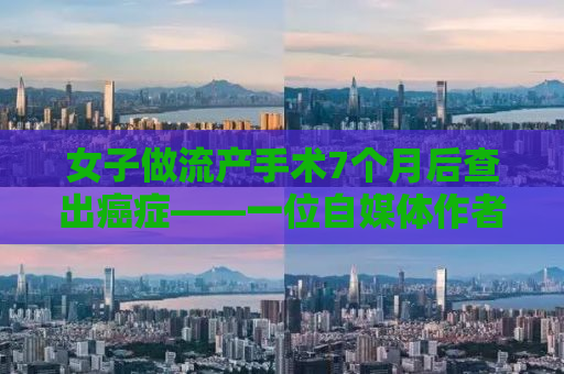 女子做流产手术7个月后查出癌症——一位自媒体作者的深度观察