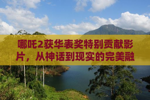 哪吒2获华表奖特别贡献影片，从神话到现实的完美融合