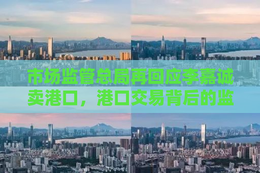 市场监管总局再回应李嘉诚卖港口，港口交易背后的监管与考量