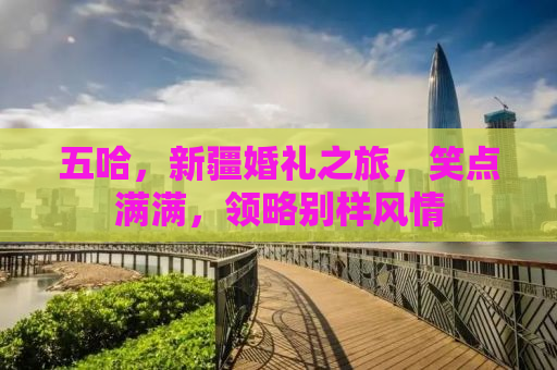 五哈，新疆婚礼之旅，笑点满满，领略别样风情