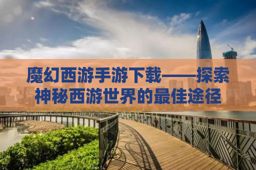魔幻西游手游下载——探索神秘西游世界的最佳途径