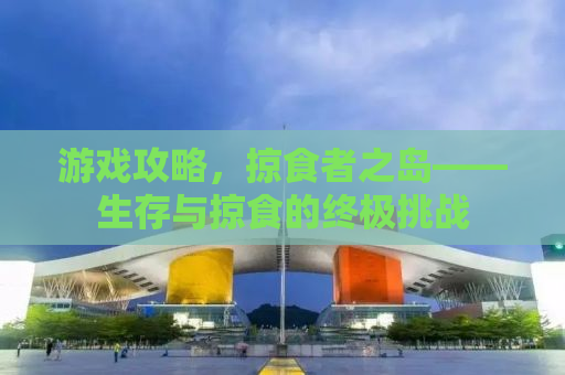 游戏攻略，掠食者之岛——生存与掠食的终极挑战