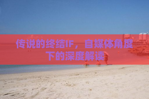 传说的终结IF，自媒体角度下的深度解读
