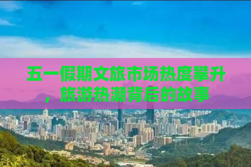 五一假期文旅市场热度攀升，旅游热潮背后的故事