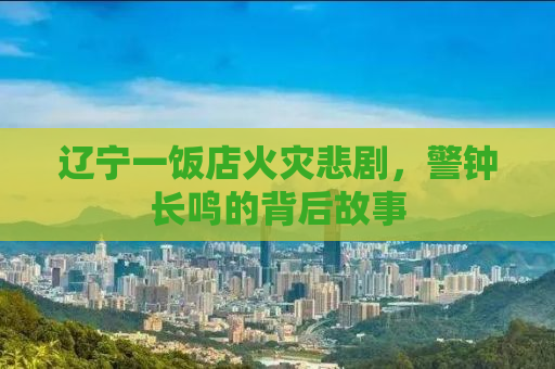 辽宁一饭店火灾悲剧，警钟长鸣的背后故事