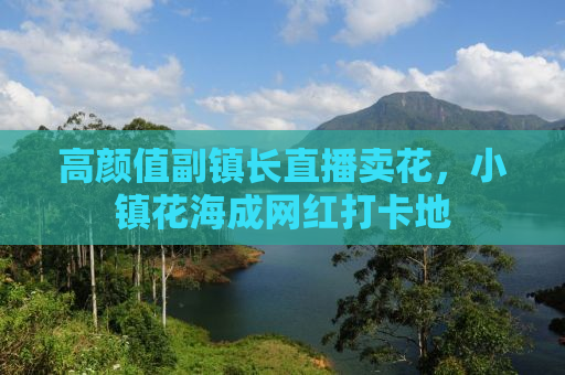高颜值副镇长直播卖花，小镇花海成网红打卡地