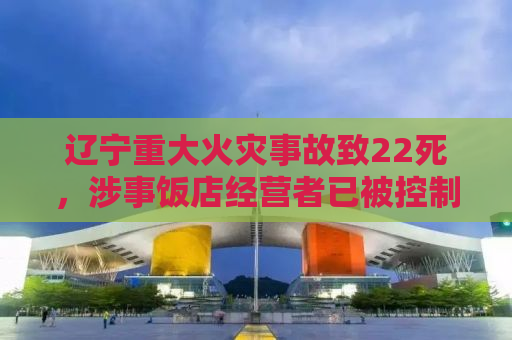 辽宁重大火灾事故致22死，涉事饭店经营者已被控制