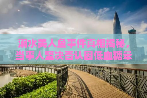 溺水美人鱼事件真相揭秘，当事人坚决否认因低血糖晕倒