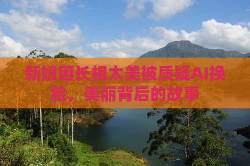 新娘因长相太美被质疑AI换脸，美丽背后的故事