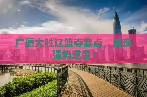 广厦大胜辽篮夺赛点，展现强势逆袭！