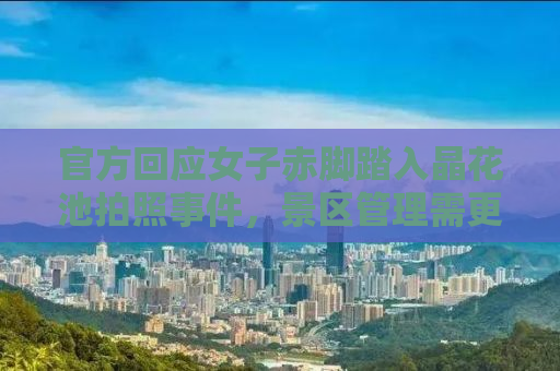 官方回应女子赤脚踏入晶花池拍照事件，景区管理需更人性化与文明倡导并重