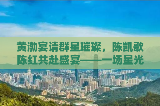 黄渤宴请群星璀璨，陈凯歌陈红共赴盛宴——一场星光熠熠的聚会