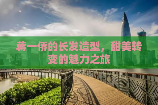 蒋一侨的长发造型，甜美转变的魅力之旅