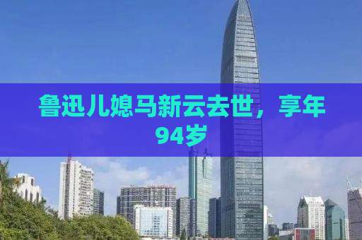 鲁迅儿媳马新云去世，享年94岁