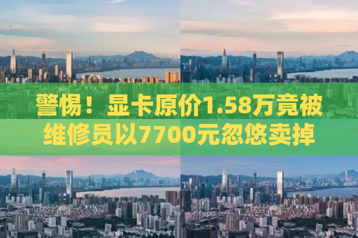 警惕！显卡原价1.58万竟被维修员以7700元忽悠卖掉