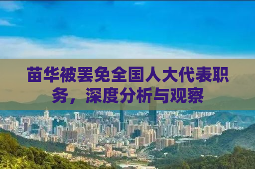 苗华被罢免全国人大代表职务，深度分析与观察