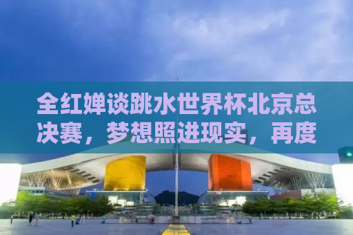 全红婵谈跳水世界杯北京总决赛，梦想照进现实，再度征服最高领奖台