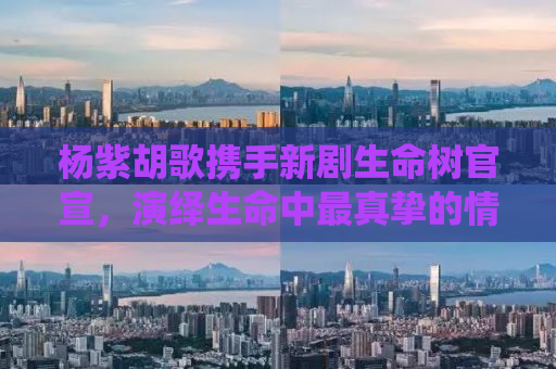 杨紫胡歌携手新剧生命树官宣，演绎生命中最真挚的情感与成长故事